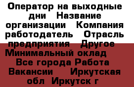 Оператор на выходные дни › Название организации ­ Компания-работодатель › Отрасль предприятия ­ Другое › Минимальный оклад ­ 1 - Все города Работа » Вакансии   . Иркутская обл.,Иркутск г.